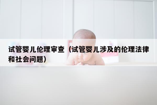 试管婴儿伦理审查（试管婴儿涉及的伦理法律和社会问题）
