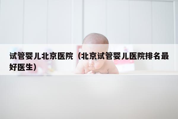试管婴儿北京医院（北京试管婴儿医院排名最好医生）