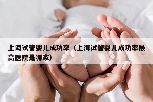 上海试管婴儿成功率（上海试管婴儿成功率最高医院是哪家）